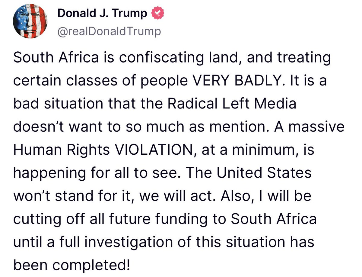 U.S. President Donald J. Trump announces on Truth Social, that the United States will be halting all future funding to South Africa, due to the confiscation of land, and “treating certain classes of people VERY BADLY” which President Trump calls, “A massive Human Rights VIOLATION.” He states that the halt in funding will continue, until a full investigation of the situation can be completed.